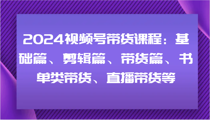 2024视频号带货课程：基础篇、剪辑篇、带货篇、书单类带货、直播带货等-星火轻创