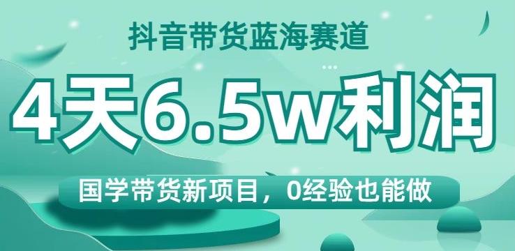 抖音带货蓝海赛道，国学带货新项目，0经验也能做，4天6.5w利润【揭秘】-星火轻创