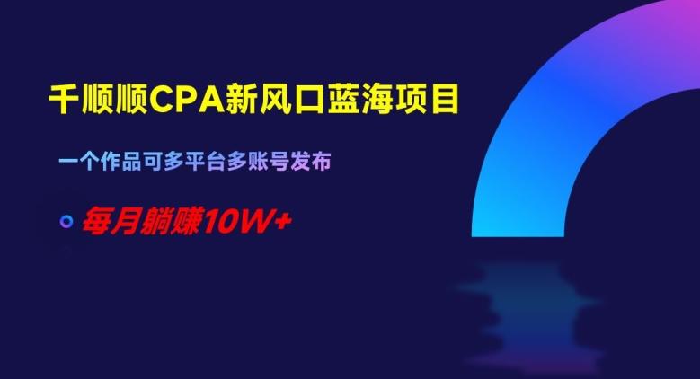 千顺顺CPA新风口蓝海项目，一个作品可多平台多账号发布，每月躺赚10W+【揭秘】-星火轻创