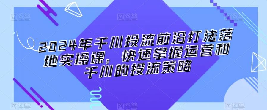 2024年千川投流前沿打法落地实操课，快速掌握运营和千川的投流策略-星火轻创