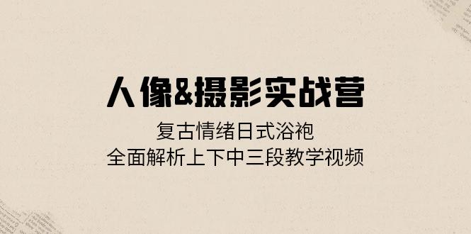 人像&摄影实战营：复古情绪日式浴袍，全面解析上下中三段教学视频-星火轻创