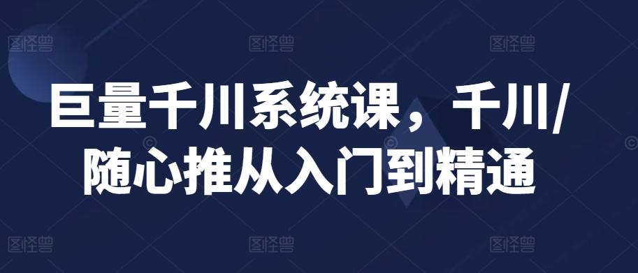 巨量千川系统课，千川/随心推从入门到精通-星火轻创