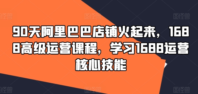 90天阿里巴巴店铺火起来，1688高级运营课程，学习1688运营核心技能-星火轻创