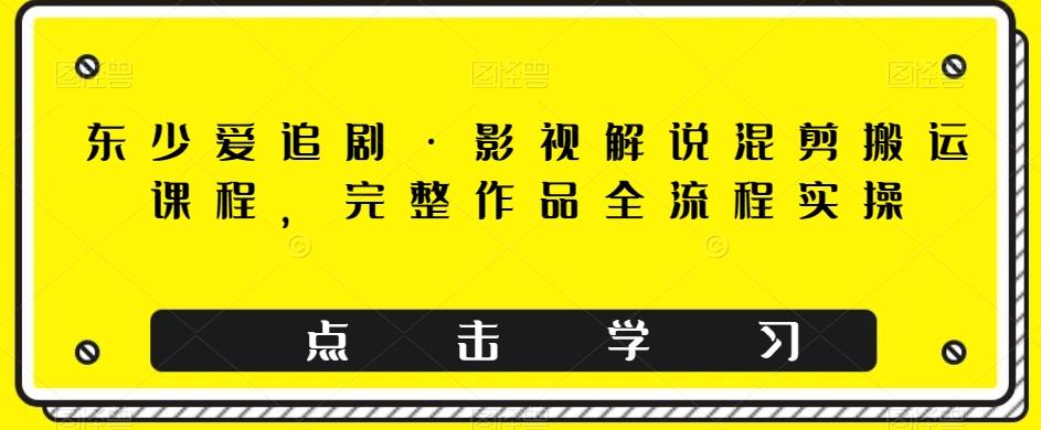 东少爱追剧·影视解说混剪搬运课程，完整作品全流程实操-星火轻创