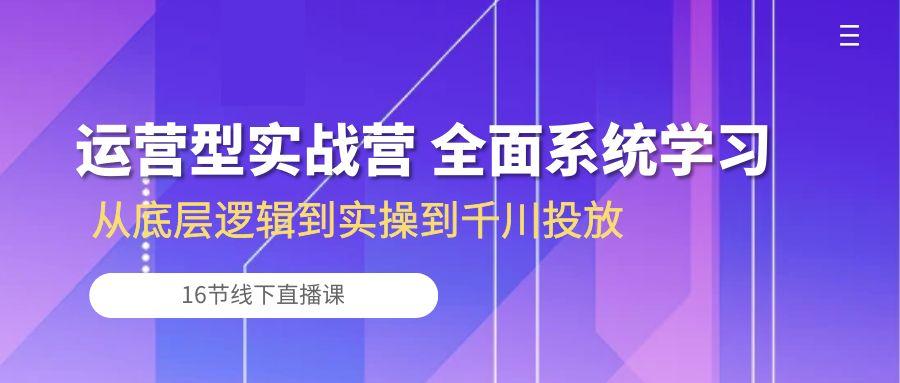 运营型实战营 全面系统学习-从底层逻辑到实操到千川投放(16节线下直播课-星火轻创