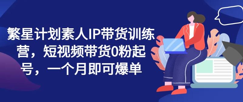 繁星计划素人IP带货训练营，短视频带货0粉起号，一个月即可爆单-星火轻创