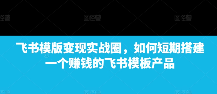 飞书模版变现实战圈，如何短期搭建一个赚钱的飞书模板产品-星火轻创