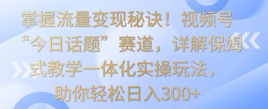 掌握流量变现秘诀！视频号“今日话题”赛道，详解保姆式教学一体化实操玩法，助你轻松日入300+【揭秘】-星火轻创