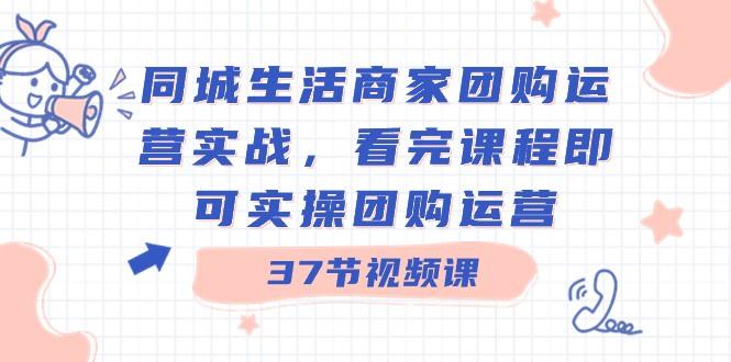 同城生活商家团购运营实战，看完课程即可实操团购运营（37节课）-星火轻创